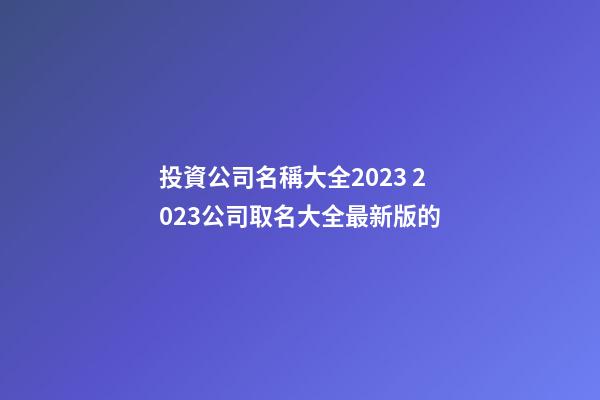 投資公司名稱大全2023 2023公司取名大全最新版的-第1張-公司起名-玄機派